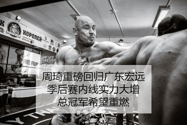 周琦重磅回归广东宏远 季后赛内线实力大增 总冠军希望重燃
